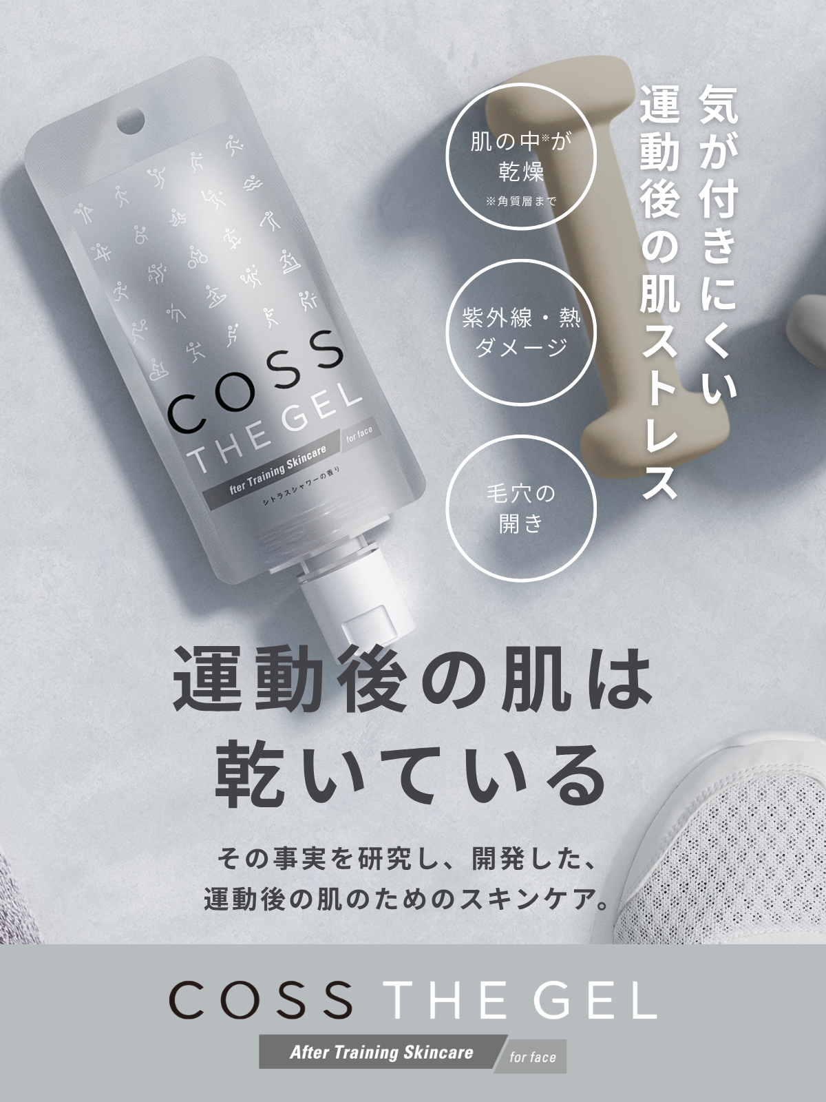 COSS THE GEL After Training Skincare for face 気が付きにくい運動後の肌ストレス 肌の中が乾燥 ※角質層まで 紫外線・熱ダメージ 毛穴の開き 運動後の肌は乾いている その事実を研究し、開発した、運動後の肌のためのスキンケア。COSS THE GELコスザゲル