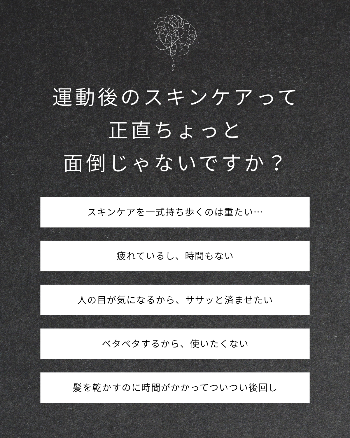 運動後のスキンケアって正直ちょっと面倒じゃないですか？ スキンケアを一式持ち歩くのは重たい… 疲れているし、時間もない 人の目が気になるから、ササッと済ませたい ベタベタするから、使いたくない 髪を乾かすのに時間がかかってついつい後回し