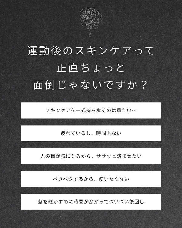 運動後のスキンケアって正直ちょっと面倒じゃないですか？ スキンケアを一式持ち歩くのは重たい… 疲れているし、時間もない 人の目が気になるから、ササッと済ませたい ベタベタするから、使いたくない 髪を乾かすのに時間がかかってついつい後回し