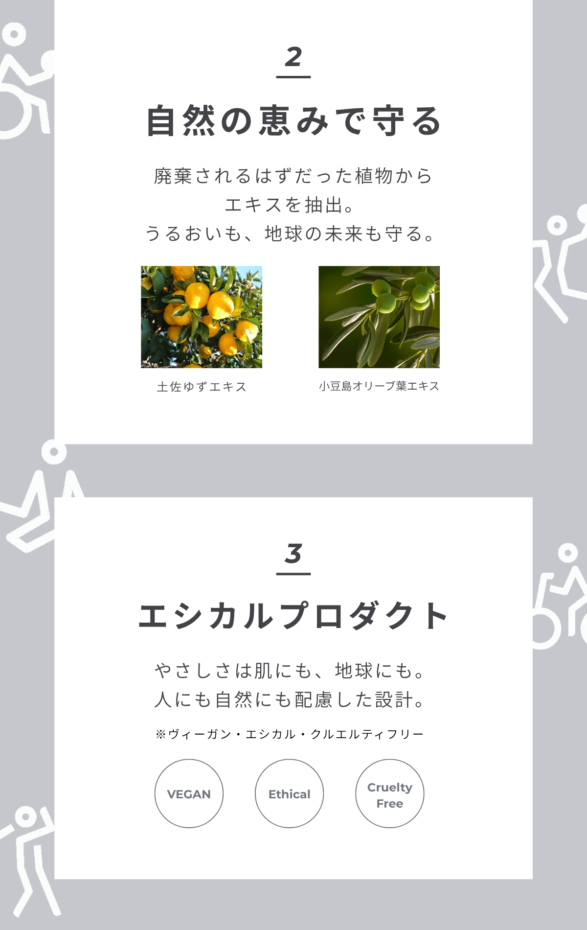 2 自然の恵みで守る 廃棄されるはずだった植物からエキスを抽出。うるおいも、地球の未来も守る。土佐ゆず 小豆島オリーブ葉 3 エシカルプロダクト やさしさは肌にも、地球にも。ヴィーガン&エシカル、クルエルティフリー。人にも自然にも配慮した設計。VEGAN Ethical Cruelty Free