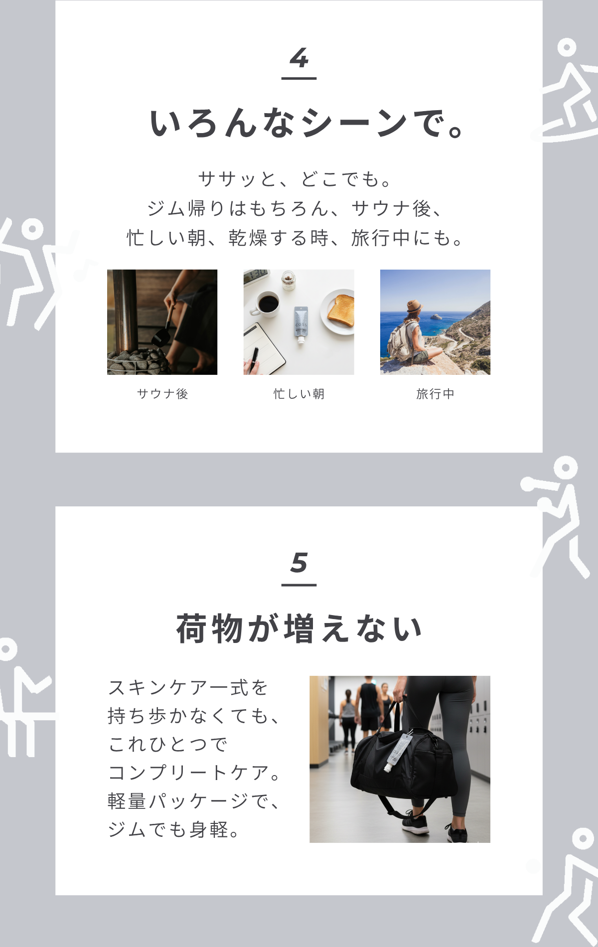 4 いろんなシーンで。ササッと、どこでも。ジム帰りはもちろん、サウナ後、忙しい朝、乾燥が気になるとき、旅行中にも。サウナ後 忙しい朝 旅行中 5 荷物が増えない スキンケア一式を持ち歩かなくても、これひとつでコンプリートケア。軽量パッケージで、ジムでも身軽。